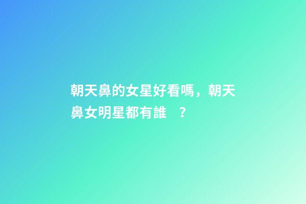 朝天鼻的女星好看嗎，朝天鼻女明星都有誰？